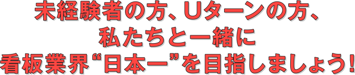 未経験者の方、Uターンの方、私たちと一緒に看板業界“日本一”を目指しましょう!